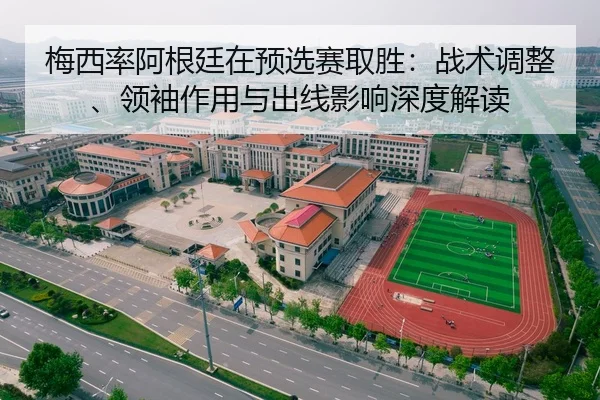 梅西率阿根廷在预选赛取胜：战术调整、领袖作用与出线影响深度解读