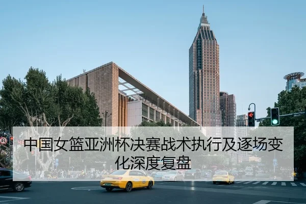 中国女篮亚洲杯决赛战术执行及逐场变化深度复盘