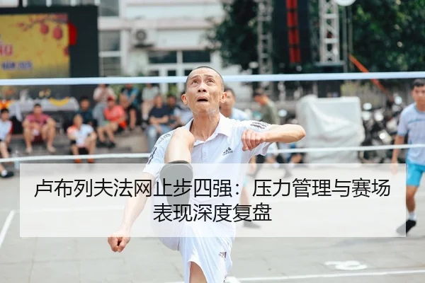 卢布列夫法网止步四强：压力管理与赛场表现深度复盘